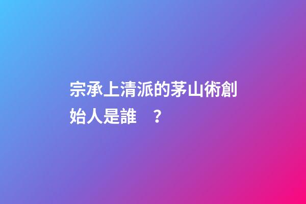 宗承上清派的茅山術創始人是誰？